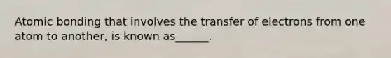 Atomic bonding that involves the transfer of electrons from one atom to another, is known as______.