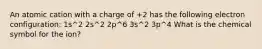 An atomic cation with a charge of +2 has the following electron configuration: 1s^2 2s^2 2p^6 3s^2 3p^4 What is the chemical symbol for the ion?