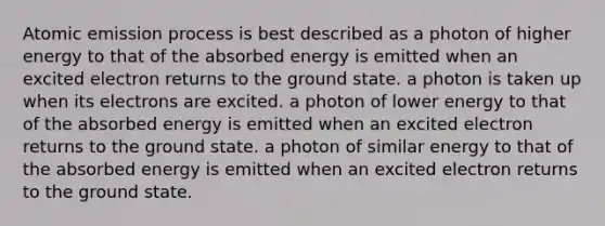 Atomic emission process is best described as a photon of higher energy to that of the absorbed energy is emitted when an excited electron returns to the ground state. a photon is taken up when its electrons are excited. a photon of lower energy to that of the absorbed energy is emitted when an excited electron returns to the ground state. a photon of similar energy to that of the absorbed energy is emitted when an excited electron returns to the ground state.