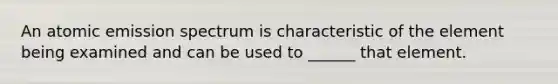 An atomic emission spectrum is characteristic of the element being examined and can be used to ______ that element.