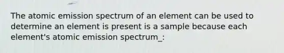 The atomic emission spectrum of an element can be used to determine an element is present is a sample because each element's atomic emission spectrum_: