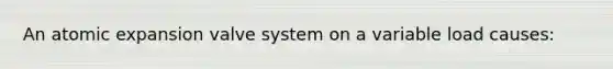 An atomic expansion valve system on a variable load causes: