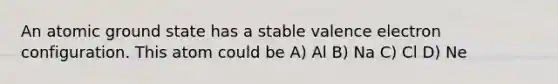 An atomic ground state has a stable valence electron configuration. This atom could be A) Al B) Na C) Cl D) Ne