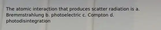 The atomic interaction that produces scatter radiation is a. Bremmstrahlung b. photoelectric c. Compton d. photodisintegration