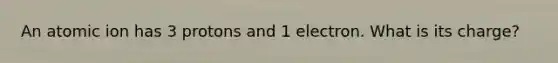 An atomic ion has 3 protons and 1 electron. What is its charge?