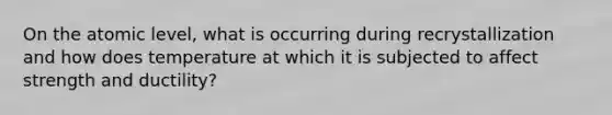 On the atomic level, what is occurring during recrystallization and how does temperature at which it is subjected to affect strength and ductility?