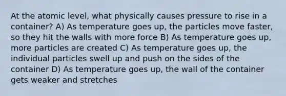 At the atomic level, what physically causes pressure to rise in a container? A) As temperature goes up, the particles move faster, so they hit the walls with more force B) As temperature goes up, more particles are created C) As temperature goes up, the individual particles swell up and push on the sides of the container D) As temperature goes up, the wall of the container gets weaker and stretches