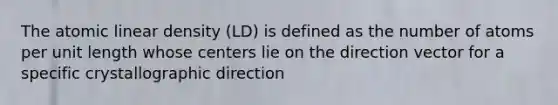 The atomic linear density (LD) is defined as the number of atoms per unit length whose centers lie on the direction vector for a specific crystallographic direction