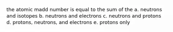 the atomic madd number is equal to the sum of the a. neutrons and isotopes b. neutrons and electrons c. neutrons and protons d. protons, neutrons, and electrons e. protons only