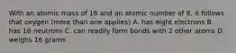 With an atomic mass of 16 and an atomic number of 8, it follows that oxygen (more than one applies) A. has eight electrons B. has 16 neutrons C. can readily form bonds with 2 other atoms D. weighs 16 grams