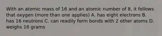 With an atomic mass of 16 and an atomic number of 8, it follows that oxygen (more than one applies) A. has eight electrons B. has 16 neutrons C. can readily form bonds with 2 other atoms D. weighs 16 grams