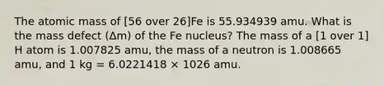 The atomic mass of [56 over 26]Fe is 55.934939 amu. What is the mass defect (Δm) of the Fe nucleus? The mass of a [1 over 1] H atom is 1.007825 amu, the mass of a neutron is 1.008665 amu, and 1 kg = 6.0221418 × 1026 amu.