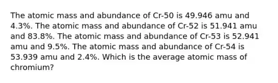 The atomic mass and abundance of Cr-50 is 49.946 amu and 4.3%. The atomic mass and abundance of Cr-52 is 51.941 amu and 83.8%. The atomic mass and abundance of Cr-53 is 52.941 amu and 9.5%. The atomic mass and abundance of Cr-54 is 53.939 amu and 2.4%. Which is the average atomic mass of chromium?