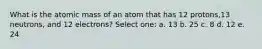 What is the atomic mass of an atom that has 12 protons,13 neutrons, and 12 electrons? Select one: a. 13 b. 25 c. 8 d. 12 e. 24