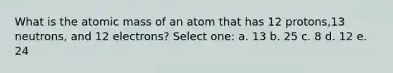 What is the atomic mass of an atom that has 12 protons,13 neutrons, and 12 electrons? Select one: a. 13 b. 25 c. 8 d. 12 e. 24