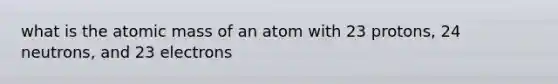 what is the atomic mass of an atom with 23 protons, 24 neutrons, and 23 electrons