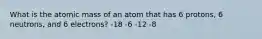 What is the atomic mass of an atom that has 6 protons, 6 neutrons, and 6 electrons? -18 -6 -12 -8