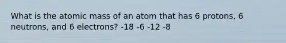 What is the atomic mass of an atom that has 6 protons, 6 neutrons, and 6 electrons? -18 -6 -12 -8