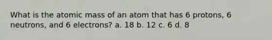 What is the atomic mass of an atom that has 6 protons, 6 neutrons, and 6 electrons? a. 18 b. 12 c. 6 d. 8