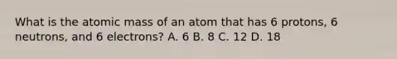 What is the atomic mass of an atom that has 6 protons, 6 neutrons, and 6 electrons? A. 6 B. 8 C. 12 D. 18