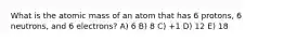 What is the atomic mass of an atom that has 6 protons, 6 neutrons, and 6 electrons? A) 6 B) 8 C) +1 D) 12 E) 18