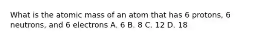 What is the atomic mass of an atom that has 6 protons, 6 neutrons, and 6 electrons A. 6 B. 8 C. 12 D. 18