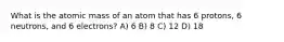 What is the atomic mass of an atom that has 6 protons, 6 neutrons, and 6 electrons? A) 6 B) 8 C) 12 D) 18