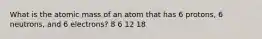 What is the atomic mass of an atom that has 6 protons, 6 neutrons, and 6 electrons? 8 6 12 18