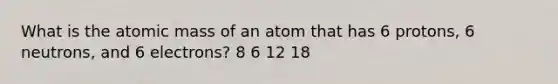 What is the atomic mass of an atom that has 6 protons, 6 neutrons, and 6 electrons? 8 6 12 18