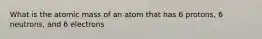 What is the atomic mass of an atom that has 6 protons, 6 neutrons, and 6 electrons