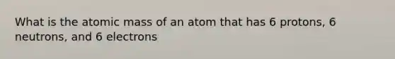 What is the atomic mass of an atom that has 6 protons, 6 neutrons, and 6 electrons