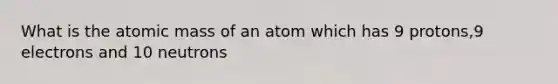 What is the atomic mass of an atom which has 9 protons,9 electrons and 10 neutrons