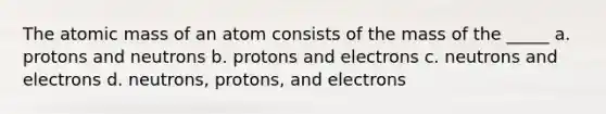 The atomic mass of an atom consists of the mass of the _____ a. protons and neutrons b. protons and electrons c. neutrons and electrons d. neutrons, protons, and electrons