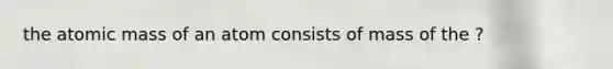 the atomic mass of an atom consists of mass of the ?