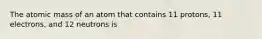 The atomic mass of an atom that contains 11 protons, 11 electrons, and 12 neutrons is