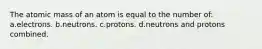 The atomic mass of an atom is equal to the number of: a.electrons. b.neutrons. c.protons. d.neutrons and protons combined.