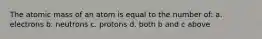 The atomic mass of an atom is equal to the number of: a. electrons b. neutrons c. protons d. both b and c above