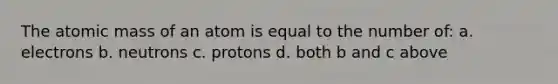 The atomic mass of an atom is equal to the number of: a. electrons b. neutrons c. protons d. both b and c above