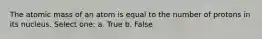 The atomic mass of an atom is equal to the number of protons in its nucleus. Select one: a. True b. False