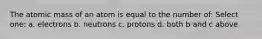 The atomic mass of an atom is equal to the number of: Select one: a. electrons b. neutrons c. protons d. both b and c above