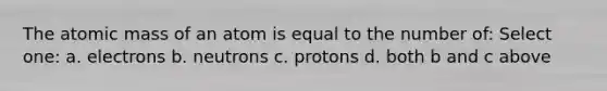 The atomic mass of an atom is equal to the number of: Select one: a. electrons b. neutrons c. protons d. both b and c above