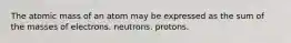 The atomic mass of an atom may be expressed as the sum of the masses of electrons. neutrons. protons.