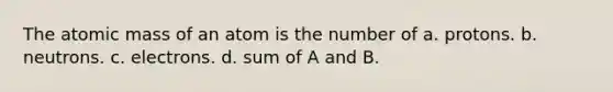 The atomic mass of an atom is the number of a. protons. b. neutrons. c. electrons. d. sum of A and B.