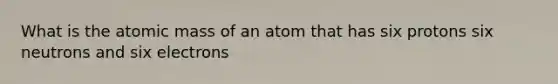 What is the atomic mass of an atom that has six protons six neutrons and six electrons