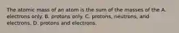 The atomic mass of an atom is the sum of the masses of the A. electrons only. B. protons only. C. protons, neutrons, and electrons. D. protons and electrons.