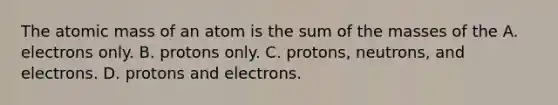 The atomic mass of an atom is the sum of the masses of the A. electrons only. B. protons only. C. protons, neutrons, and electrons. D. protons and electrons.