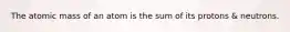 The atomic mass of an atom is the sum of its protons & neutrons.