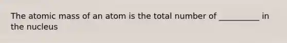 The atomic mass of an atom is the total number of __________ in the nucleus