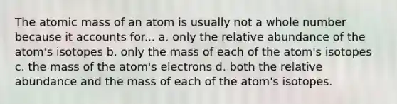 The atomic mass of an atom is usually not a whole number because it accounts for... a. only the relative abundance of the atom's isotopes b. only the mass of each of the atom's isotopes c. the mass of the atom's electrons d. both the relative abundance and the mass of each of the atom's isotopes.