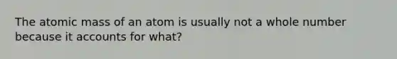 The atomic mass of an atom is usually not a whole number because it accounts for what?